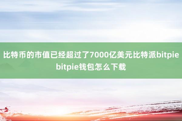 比特币的市值已经超过了7000亿美元比特派bitpiebitpie钱包怎么下载