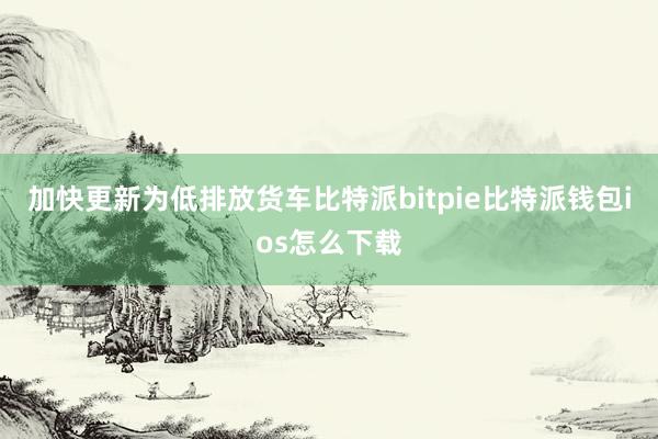 加快更新为低排放货车比特派bitpie比特派钱包ios怎么下载