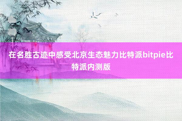 在名胜古迹中感受北京生态魅力比特派bitpie比特派内测版