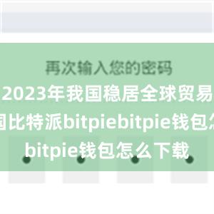 2023年我国稳居全球贸易第一大国比特派bitpiebitpie钱包怎么下载