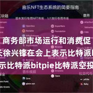 商务部市场运行和消费促进司司长徐兴锋在会上表示比特派bitpie比特派空投