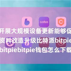 开展大规模设备更新能够促进劳动资料改造升级比特派bitpiebitpie钱包怎么下载