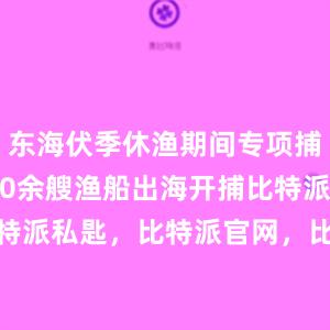 东海伏季休渔期间专项捕捞9600余艘渔船出海开捕比特派bitpie比特派私匙，比特派官网，比特派钱包，比特派下载